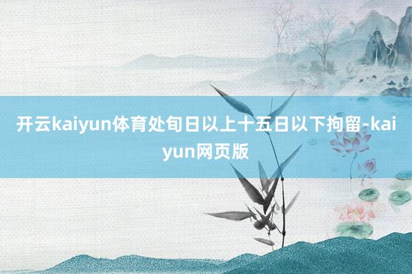 开云kaiyun体育处旬日以上十五日以下拘留-kaiyun网页版