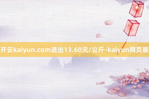 开云kaiyun.com进出13.60元/公斤-kaiyun网页版