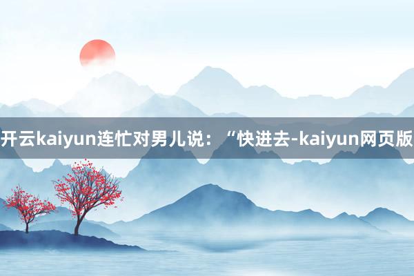开云kaiyun连忙对男儿说：“快进去-kaiyun网页版