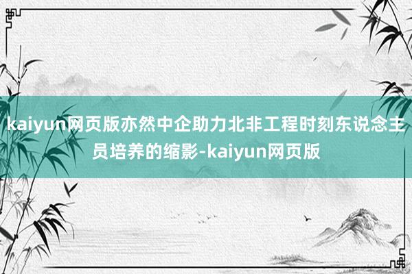 kaiyun网页版亦然中企助力北非工程时刻东说念主员培养的缩影-kaiyun网页版