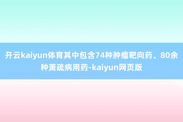 开云kaiyun体育其中包含74种肿瘤靶向药、80余种萧疏病用药-kaiyun网页版