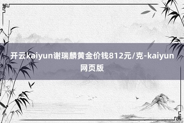 开云kaiyun谢瑞麟黄金价钱812元/克-kaiyun网页