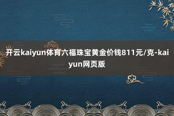 开云kaiyun体育六福珠宝黄金价钱811元/克-kaiyu