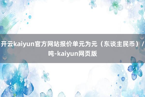 开云kaiyun官方网站报价单元为元（东谈主民币）/吨-kaiyun网页版