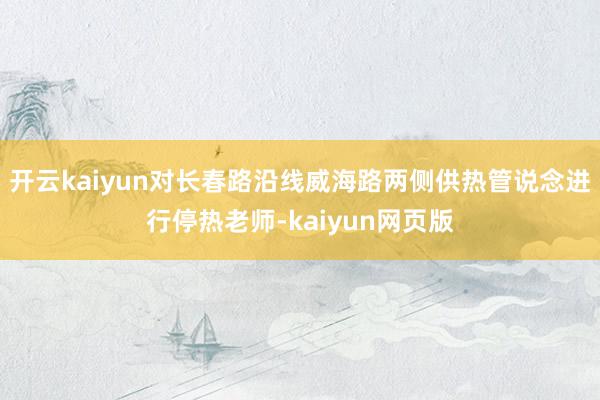 开云kaiyun对长春路沿线威海路两侧供热管说念进行停热老师