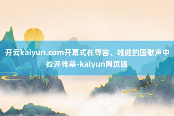 开云kaiyun.com开幕式在尊容、雄健的国歌声中拉开帷幕