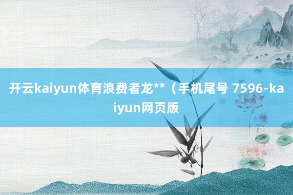 开云kaiyun体育浪费者龙**（手机尾号 7596-kaiyun网页版