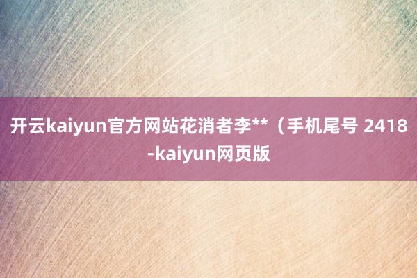 开云kaiyun官方网站花消者李**（手机尾号 2418-kaiyun网页版