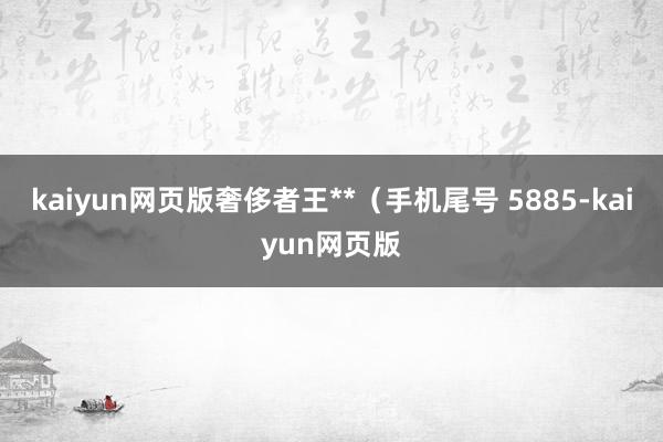 kaiyun网页版奢侈者王**（手机尾号 5885-kaiyun网页版