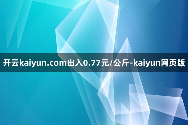 开云kaiyun.com出入0.77元/公斤-kaiyun网页版
