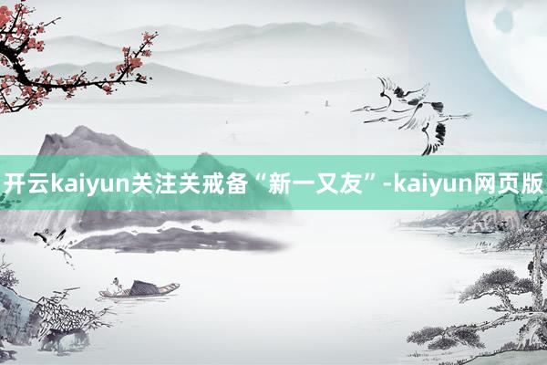 开云kaiyun关注关戒备“新一又友”-kaiyun网页版