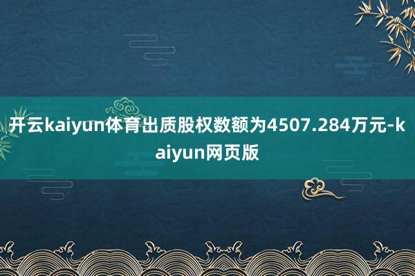 开云kaiyun体育出质股权数额为4507.284万元-ka