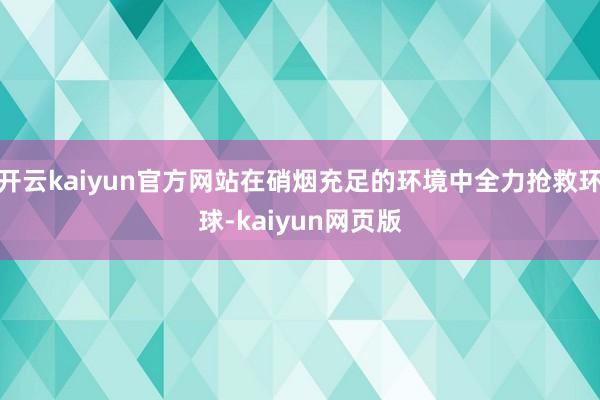 开云kaiyun官方网站在硝烟充足的环境中全力抢救环球-ka