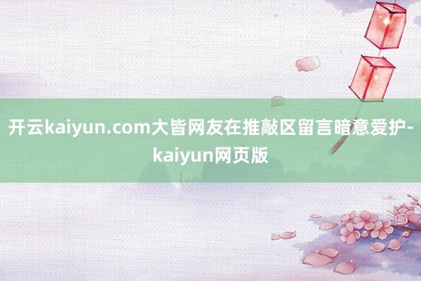 开云kaiyun.com大皆网友在推敲区留言暗意爱护-kai