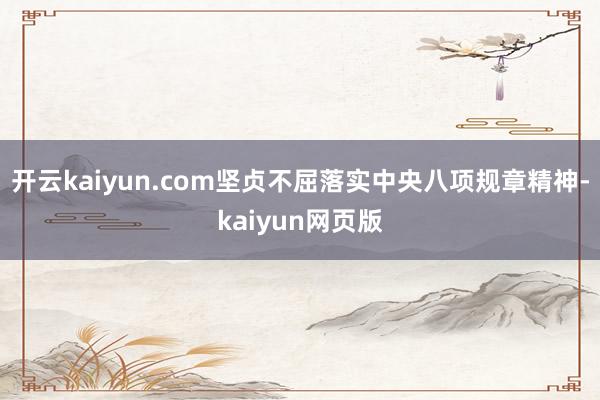 开云kaiyun.com坚贞不屈落实中央八项规章精神-kai
