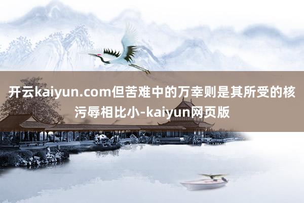 开云kaiyun.com但苦难中的万幸则是其所受的核污辱相比