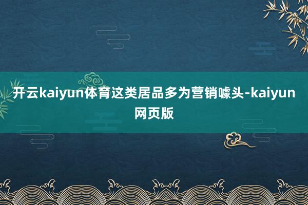 开云kaiyun体育这类居品多为营销噱头-kaiyun网页版
