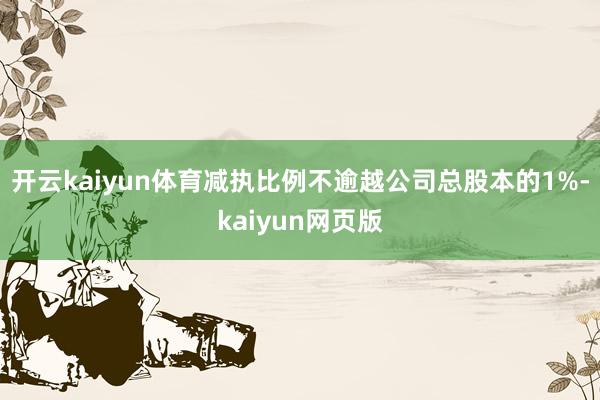 开云kaiyun体育减执比例不逾越公司总股本的1%-kaiy