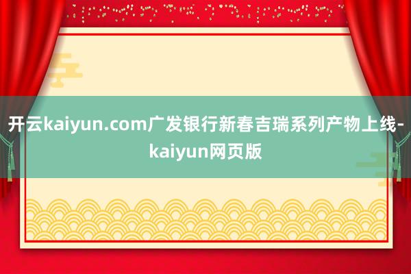 开云kaiyun.com广发银行新春吉瑞系列产物上线-kai