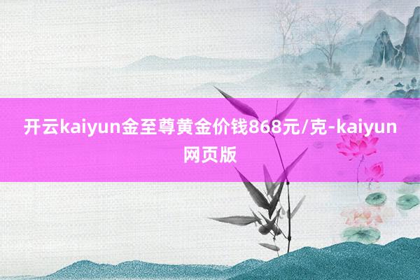 开云kaiyun金至尊黄金价钱868元/克-kaiyun网页