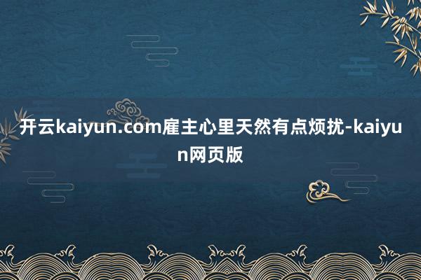 开云kaiyun.com雇主心里天然有点烦扰-kaiyun网