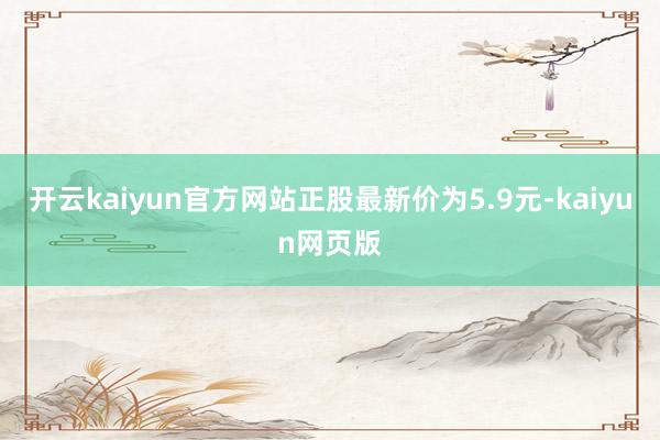 开云kaiyun官方网站正股最新价为5.9元-kaiyun网