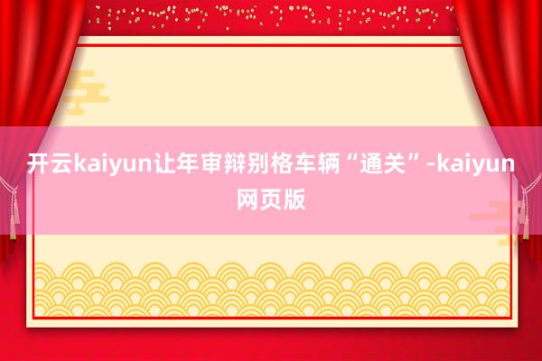 开云kaiyun让年审辩别格车辆“通关”-kaiyun网页版