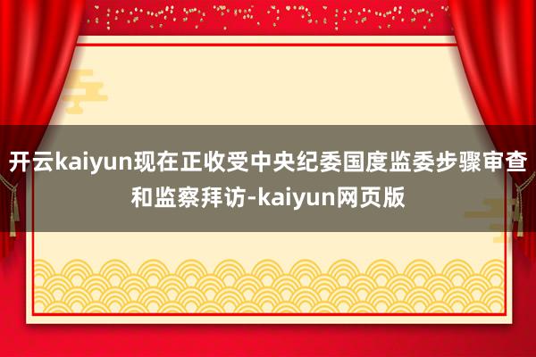 开云kaiyun现在正收受中央纪委国度监委步骤审查和监察拜访