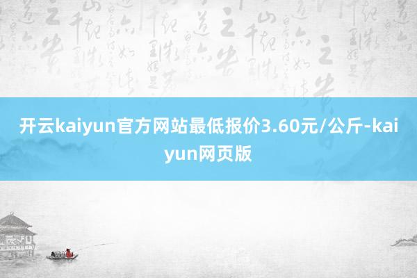 开云kaiyun官方网站最低报价3.60元/公斤-kaiyu