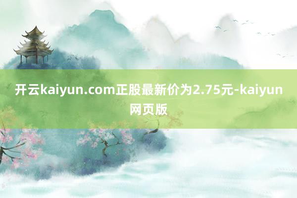 开云kaiyun.com正股最新价为2.75元-kaiyun