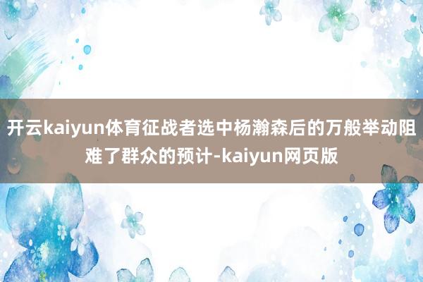 开云kaiyun体育征战者选中杨瀚森后的万般举动阻难了群众的
