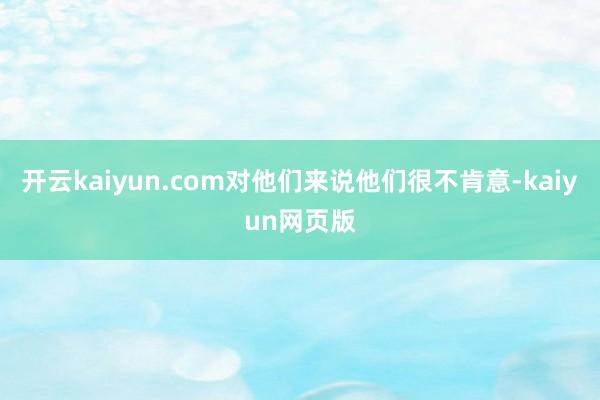 开云kaiyun.com对他们来说他们很不肯意-kaiyun