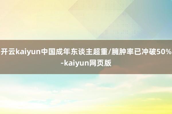 开云kaiyun中国成年东谈主超重/臃肿率已冲破50%-ka