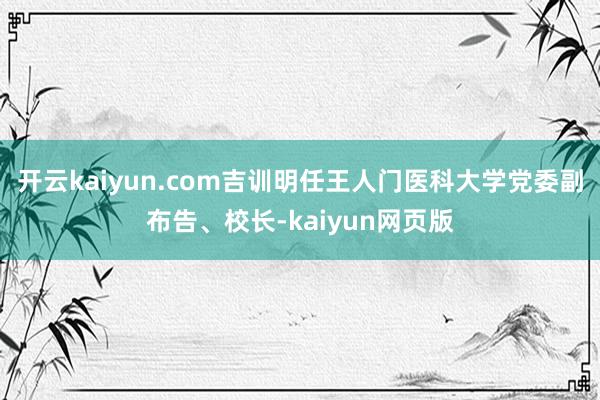 开云kaiyun.com吉训明任王人门医科大学党委副布告、校