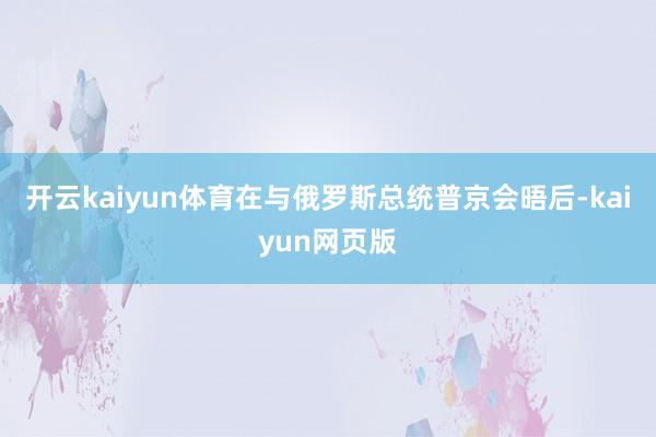 开云kaiyun体育在与俄罗斯总统普京会晤后-kaiyun网