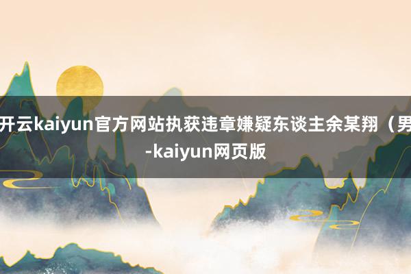 开云kaiyun官方网站执获违章嫌疑东谈主余某翔（男-kai