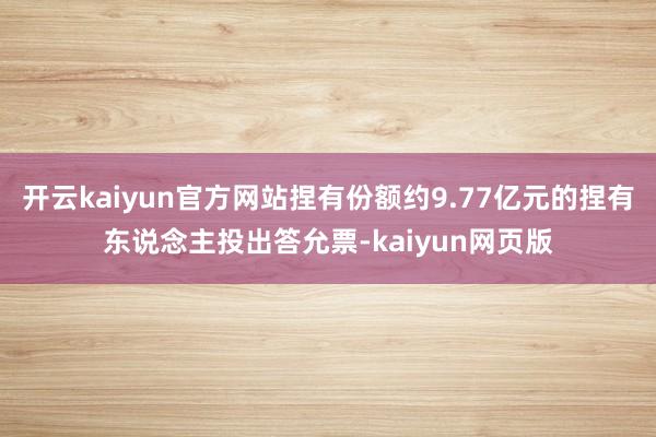 开云kaiyun官方网站捏有份额约9.77亿元的捏有东说念主