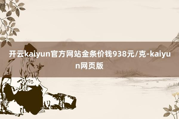 开云kaiyun官方网站金条价钱938元/克-kaiyun网
