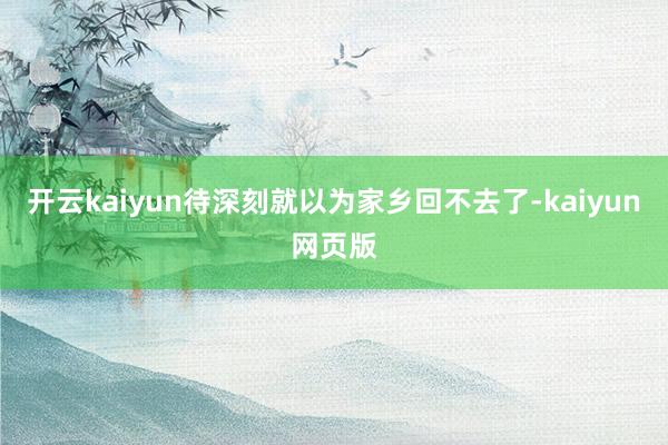 开云kaiyun待深刻就以为家乡回不去了-kaiyun网页版
