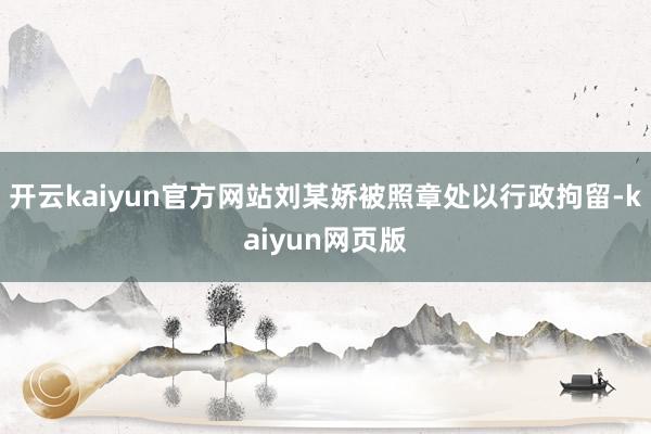 开云kaiyun官方网站刘某娇被照章处以行政拘留-kaiyu