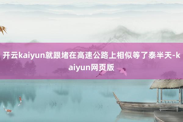 开云kaiyun就跟堵在高速公路上相似等了泰半天-kaiyu 开云kaiyun就跟堵在高速公路上相似等了泰半天-kaiyu