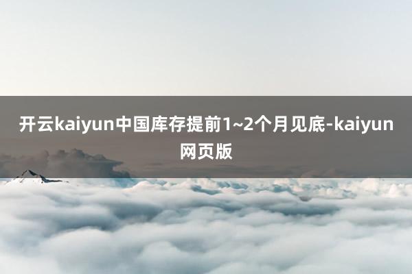 开云kaiyun中国库存提前1~2个月见底-kaiyun网页