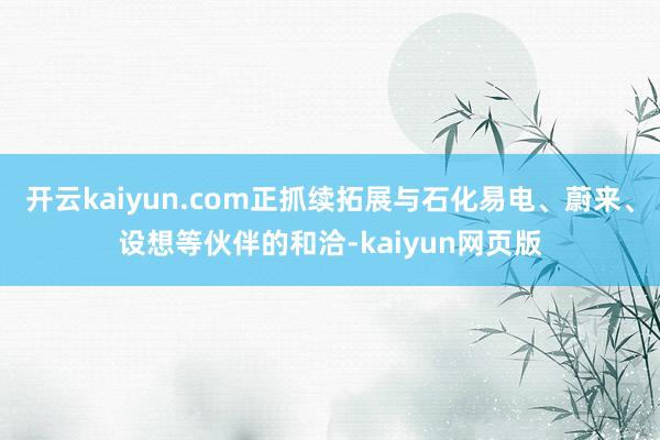 开云kaiyun.com正抓续拓展与石化易电、蔚来、设想等伙