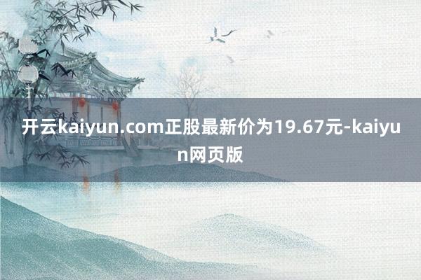 开云kaiyun.com正股最新价为19.67元-kaiyu