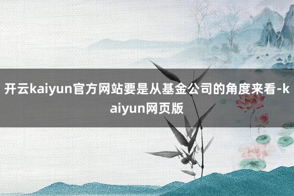 开云kaiyun官方网站要是从基金公司的角度来看-kaiyu