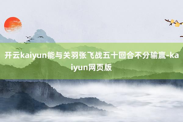 开云kaiyun能与关羽张飞战五十回合不分输赢-kaiyun