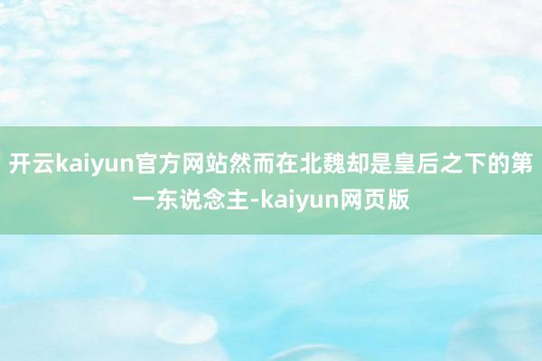 开云kaiyun官方网站然而在北魏却是皇后之下的第一东说念主