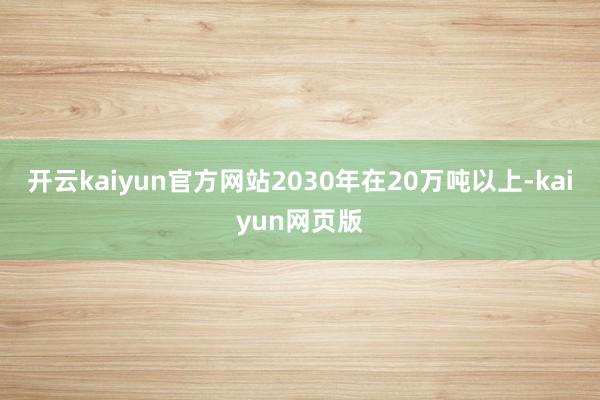开云kaiyun官方网站2030年在20万吨以上-kaiyu