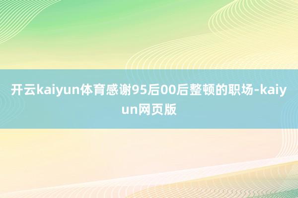 开云kaiyun体育感谢95后00后整顿的职场-kaiyun