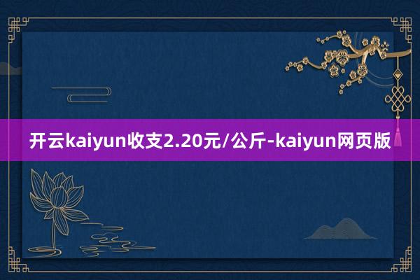 开云kaiyun收支2.20元/公斤-kaiyun网页版